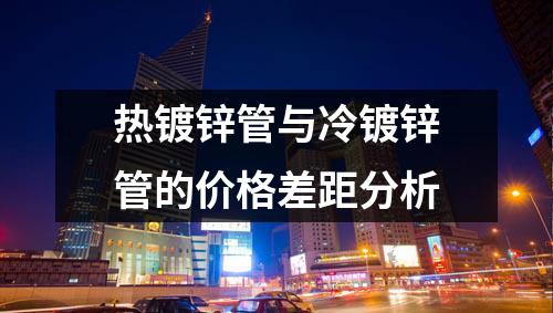 熱鍍鋅管與冷鍍鋅管的價(jià)格差距分析