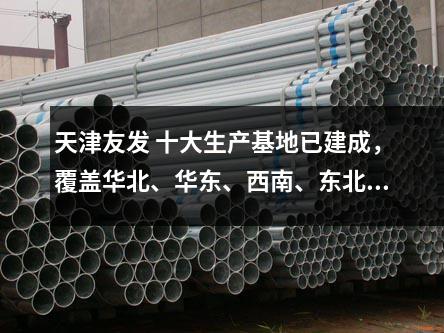 天津友發(fā) 十大生產(chǎn)基地已建成，覆蓋華北、華東、西南、東北等區(qū)域
