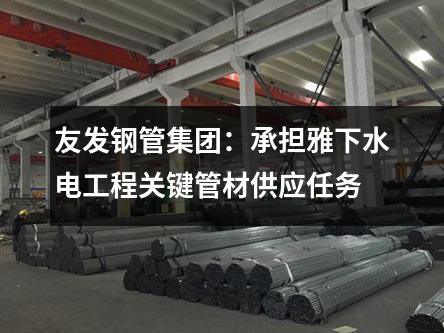 友發(fā)鋼管集團(tuán)：承擔(dān)雅下水電工程關(guān)鍵管材供應(yīng)任務(wù)